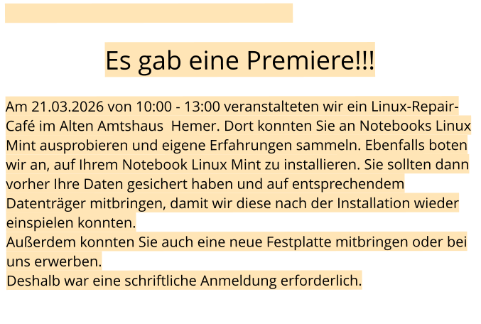 Es gab eine Premiere!!!  Am 21.03.2026 von 10:00 - 13:00 veranstalteten wir ein Linux-Repair-Café im Alten Amtshaus  Hemer. Dort konnten Sie an Notebooks Linux Mint ausprobieren und eigene Erfahrungen sammeln. Ebenfalls boten wir an, auf Ihrem Notebook Linux Mint zu installieren. Sie sollten dann vorher Ihre Daten gesichert haben und auf entsprechendem Datenträger mitbringen, damit wir diese nach der Installation wieder einspielen konnten. Außerdem konnten Sie auch eine neue Festplatte mitbringen oder bei uns erwerben. Deshalb war eine schriftliche Anmeldung erforderlich.
