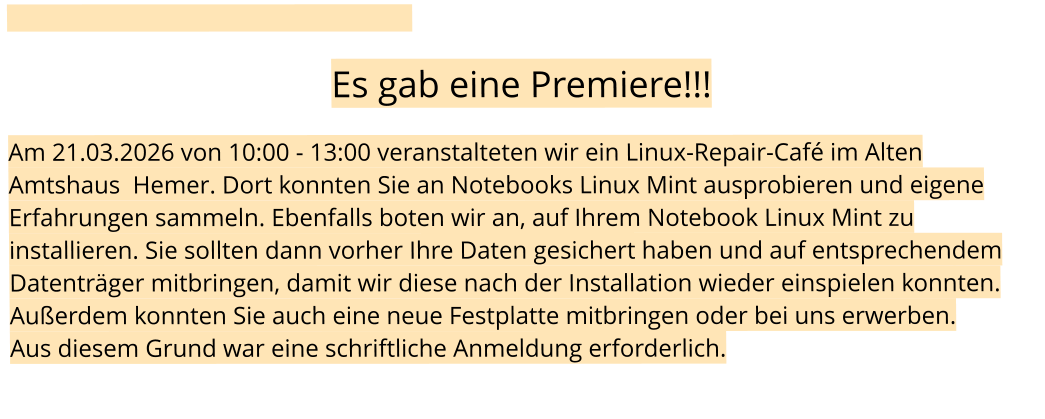 Es gab eine Premiere!!!  Am 21.03.2026 von 10:00 - 13:00 veranstalteten wir ein Linux-Repair-Café im Alten Amtshaus  Hemer. Dort konnten Sie an Notebooks Linux Mint ausprobieren und eigene Erfahrungen sammeln. Ebenfalls boten wir an, auf Ihrem Notebook Linux Mint zu installieren. Sie sollten dann vorher Ihre Daten gesichert haben und auf entsprechendem Datenträger mitbringen, damit wir diese nach der Installation wieder einspielen konnten. Außerdem konnten Sie auch eine neue Festplatte mitbringen oder bei uns erwerben. Aus diesem Grund war eine schriftliche Anmeldung erforderlich.