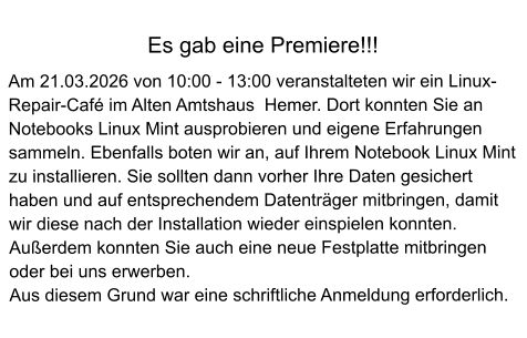 Es gab eine Premiere!!!  Am 21.03.2026 von 10:00 - 13:00 veranstalteten wir ein Linux-Repair-Café im Alten Amtshaus  Hemer. Dort konnten Sie an Notebooks Linux Mint ausprobieren und eigene Erfahrungen sammeln. Ebenfalls boten wir an, auf Ihrem Notebook Linux Mint zu installieren. Sie sollten dann vorher Ihre Daten gesichert haben und auf entsprechendem Datenträger mitbringen, damit wir diese nach der Installation wieder einspielen konnten. Außerdem konnten Sie auch eine neue Festplatte mitbringen oder bei uns erwerben. Aus diesem Grund war eine schriftliche Anmeldung erforderlich.